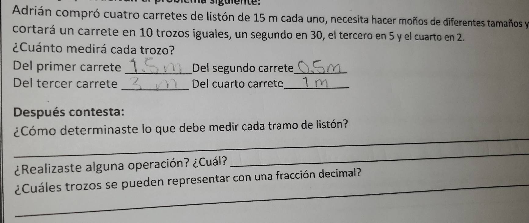 Adrián compró cuatro carretes de listón de 15 m cada uno, necesita hacer moños de diferentes tamaños y 
cortará un carrete en 10 trozos iguales, un segundo en 30, el tercero en 5 y el cuarto en 2. 
¿Cuánto medirá cada trozo? 
Del primer carrete _Del segundo carrete_ 
Del tercer carrete _Del cuarto carrete_ 
Después contesta: 
_ 
¿Cómo determinaste lo que debe medir cada tramo de listón? 
¿Realizaste alguna operación? ¿Cuál? 
_ 
_¿Cuáles trozos se pueden representar con una fracción decimal?