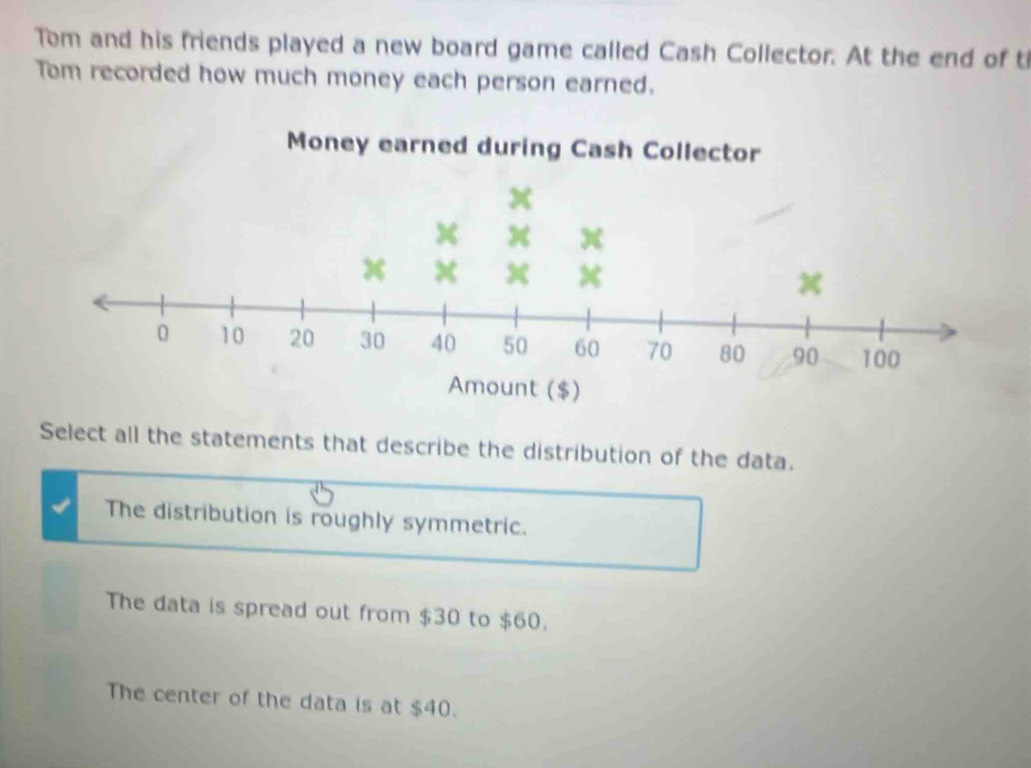 Tom and his friends played a new board game called Cash Collector. At the end of t
Tom recorded how much money each person earned.
Select all the statements that describe the distribution of the data.
The distribution is roughly symmetric.
The data is spread out from $30 to $60.
The center of the data is at $40.