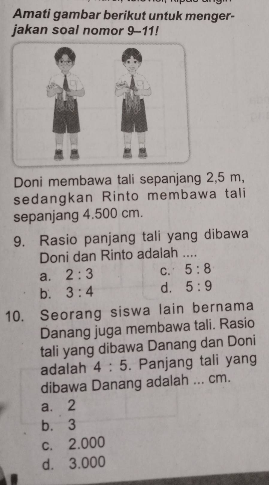 Amati gambar berikut untuk menger-
jakan soal nomor 9-11!
Doni membawa tali sepanjang 2,5 m,
sedangkan Rinto membawa tali
sepanjang 4.500 cm.
9. Rasio panjang tali yang dibawa
Doni dan Rinto adalah ....
a. 2:3
C. 5:8
b. 3:4 d. 5:9
10. Seorang siswa lain bernama
Danang juga membawa tali. Rasio
tali yang dibawa Danang dan Doni
adalah 4:5. Panjang tali yang
dibawa Danang adalah ... cm.
a. 2
b. 3
c. 2.000
d. 3.000