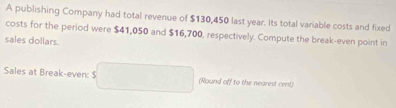 A publishing Company had total revenue of $130,450 last year. Its total variable costs and fixed 
costs for the period were $41,050 and $16,700, respectively. Compute the break-even point in 
sales dollars. 
Sales at Break-even: (Round off to the nearest cent)