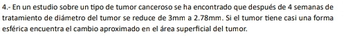 4.- En un estudio sobre un tipo de tumor canceroso se ha encontrado que después de 4 semanas de 
tratamiento de diámetro del tumor se reduce de 3mm a 2.78mm. Si el tumor tiene casi una forma 
esférica encuentra el cambio aproximado en el área superficial del tumor.