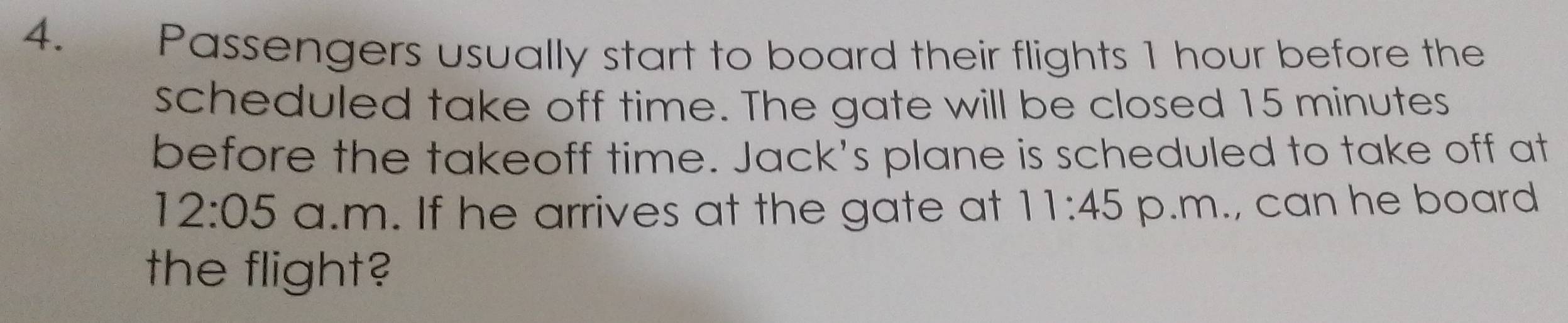 Passengers usually start to board their flights 1 hour before the 
scheduled take off time. The gate will be closed 15 minutes
before the takeoff time. Jack's plane is scheduled to take off at 
12:05 a.m. If he arrives at the gate at 11:45 p.m., can he board 
the flight?