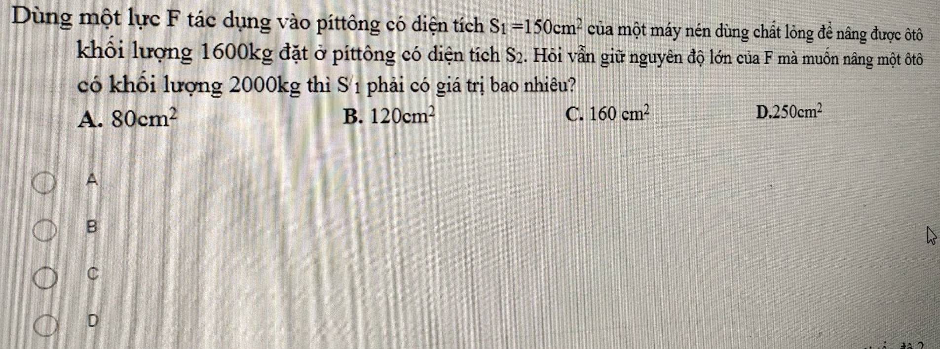 Dùng một lực F tác dụng vào píttông có diện tích S_1=150cm^2 của một máy nén dùng chất lỏng để nâng được ôtô
khổi lượng 1600kg đặt ở píttông có diện tích S_2. Hỏi vẫn giữ nguyên độ lớn của F mà muốn nâng một ôtô
có khối lượng 2000kg thì S1 phải có giá trị bao nhiêu?
A. 80cm^2 B. 120cm^2 C. 160cm^2 D 250cm^2
A
B
C
D