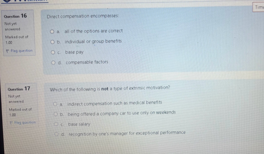 Time
Question 16 Direct compensation encompasses:
Not yet
answered a. all of the options are correct
Marked out of
1.00 b. individual or group benefits
Flag question c. base pay
d. compensable factors
Question 17 Which of the following is not a type of extrinsic motivation?
Not yet
answered
a indirect compensation such as medical benefits
Marked out of
1.00 b. being offered a company car to use only on weekends
** Flag question c. base salary
d. recognition by one's manager for exceptional performance