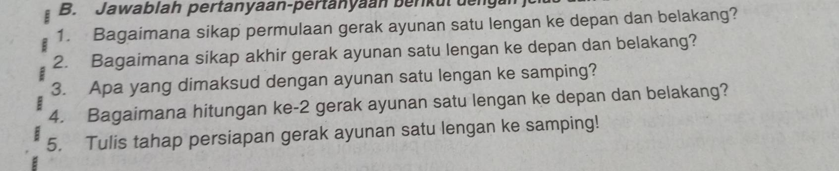 Jawablah pertanyaan-pertanyaan berkut den 
1. Bagaimana sikap permulaan gerak ayunan satu lengan ke depan dan belakang? 
2. Bagaimana sikap akhir gerak ayunan satu lengan ke depan dan belakang? 
3. Apa yang dimaksud dengan ayunan satu lengan ke samping? 
4. Bagaimana hitungan ke -2 gerak ayunan satu lengan ke depan dan belakang? 
5. Tulis tahap persiapan gerak ayunan satu lengan ke samping!