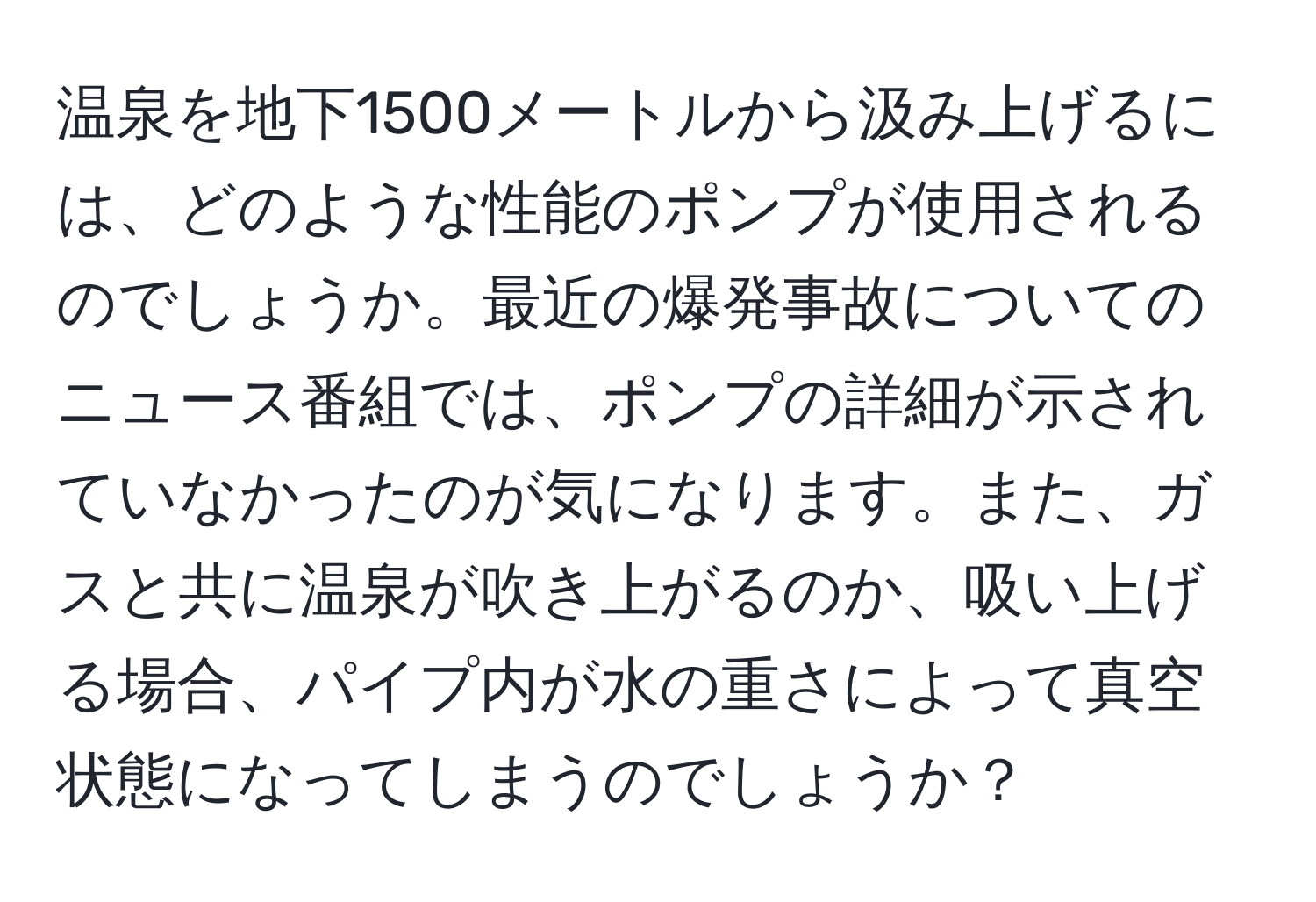 温泉を地下1500メートルから汲み上げるには、どのような性能のポンプが使用されるのでしょうか。最近の爆発事故についてのニュース番組では、ポンプの詳細が示されていなかったのが気になります。また、ガスと共に温泉が吹き上がるのか、吸い上げる場合、パイプ内が水の重さによって真空状態になってしまうのでしょうか？