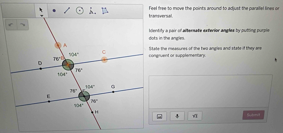 Feel free to move the points around to adjust the parallel lines or
transversal.
Identify a pair of alternate exterior angles by putting purple
dots in the angles.
State the measures of the two angles and state if they are
congruent or supplementary.
sqrt(± )
Submit