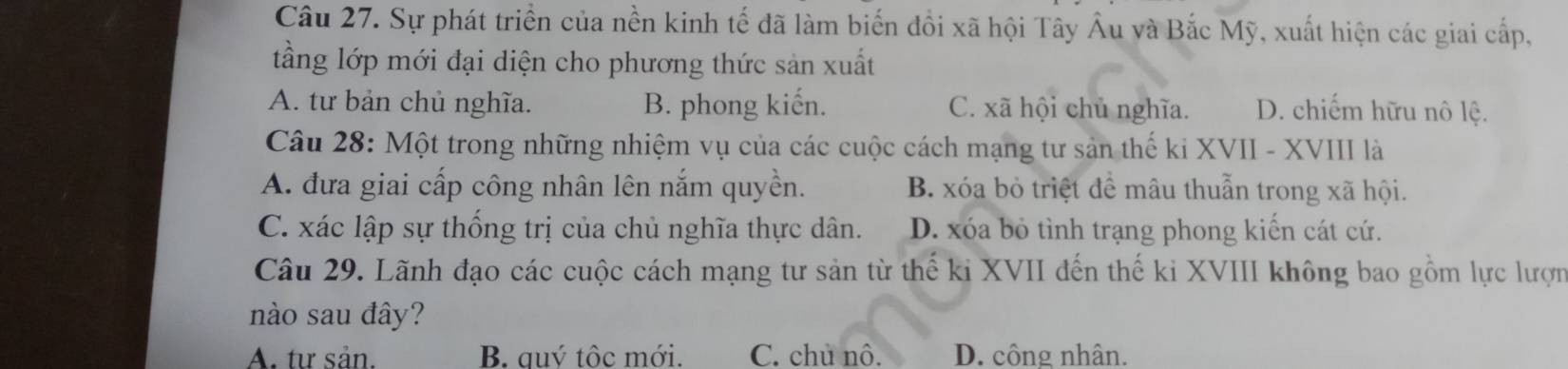 Sự phát triển của nền kinh tế đã làm biến đồi xã hội Tây Âu và Bắc Mỹ, xuất hiện các giai cấp,
tầng lớp mới đại diện cho phương thức sản xuất
A. tư bản chủ nghĩa. B. phong kiến. C. xã hội chủ nghĩa. D. chiếm hữu nô lệ.
Câu 28: Một trong những nhiệm vụ của các cuộc cách mạng tư sản thế ki XVII - XVIII là
A. đưa giai cấp công nhân lên nắm quyền. B. xóa bỏ triệt để mâu thuẫn trong xã hội.
C. xác lập sự thống trị của chủ nghĩa thực dân. D. xóa bỏ tình trạng phong kiến cát cứ.
Câu 29. Lãnh đạo các cuộc cách mạng tư sản từ thế ki XVII đến thế ki XVIII không bao gồm lực lượn
nào sau đây?
A. tư sản. B. quý tộc mới. C. chủ nô. D. công nhân.