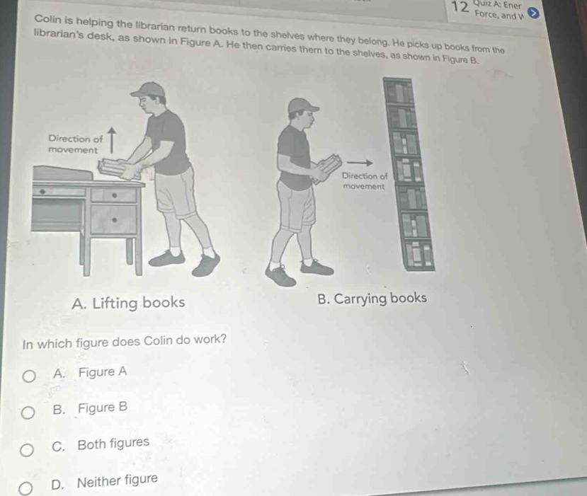 Ener
12 Force, and V
Colin is helping the librarian return books to the shelves where they belong. He picks up books from the
librarian's desk, as shown in Figure A. He then carries them to the shelves, as shown in Figure B.
A. Lifting books B. Carrying books
In which figure does Colin do work?
A. Figure A
B. Figure B
C. Both figures
D. Neither figure