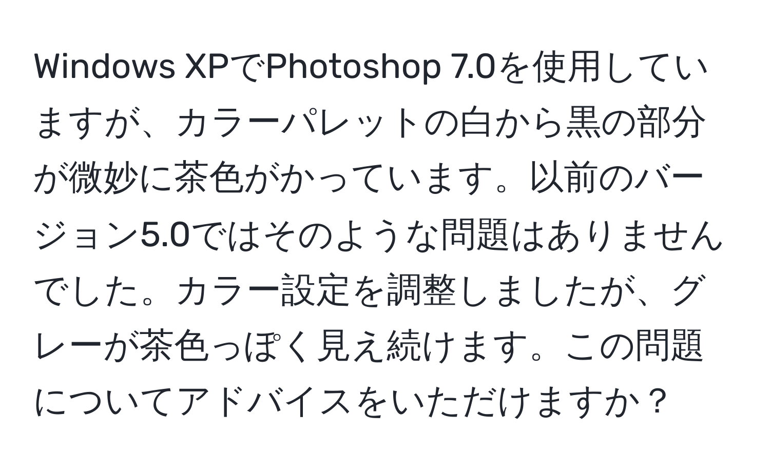 Windows XPでPhotoshop 7.0を使用していますが、カラーパレットの白から黒の部分が微妙に茶色がかっています。以前のバージョン5.0ではそのような問題はありませんでした。カラー設定を調整しましたが、グレーが茶色っぽく見え続けます。この問題についてアドバイスをいただけますか？