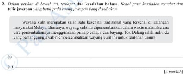 Dalam petikan di bawah ini, terdapat dua kesalahan bahasa. Kenal pasti kesalahan tersebut dan 
tulis jawapan yang betul pada ruang jawapan yang disediakan. 
Wayang kulit merupakan salah satu kesenian tradisional yang terkenal di kalangan 
masyarakat Melayu. Biasanya, wayang kulit ini dipersembahkan dalam waktu malam kerana 
cara persembahannya menggunakan prinsip cahaya dan bayang. Tok Dalang ialah individu 
yang bertanggungjawab mempersembahkan wayang kulit ini untuk tontonan umum 
(i)_ 
(ii)_ 
[2 markah]