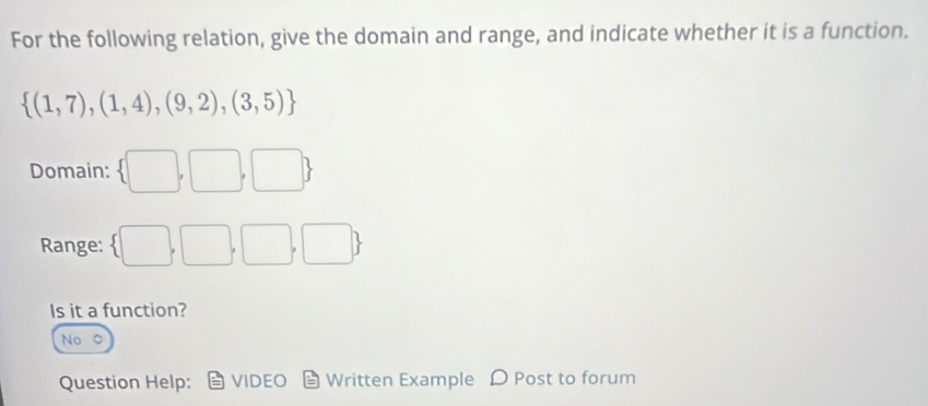 For the following relation, give the domain and range, and indicate whether it is a function.
 (1,7),(1,4),(9,2),(3,5)
Domain:  □ ,□ ,□ 
Range:  □ ,□ ,□ ,□ 
Is it a function?
No
Question Help: VIDEO Written Example D Post to forum