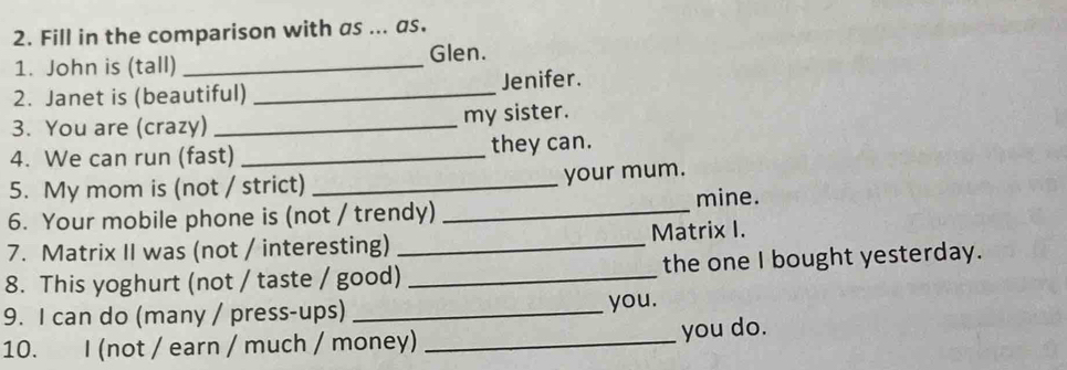 Fill in the comparison with as ... as. 
1. John is (tall) _Glen. 
2. Janet is (beautiful) _Jenifer. 
3. You are (crazy) _my sister. 
4. We can run (fast) _they can. 
5. My mom is (not / strict) _your mum. 
6. Your mobile phone is (not / trendy) _mine. 
7. Matrix II was (not / interesting) _Matrix I. 
8. This yoghurt (not / taste / good) _the one I bought yesterday. 
9. I can do (many / press-ups) _you. 
10. I (not / earn / much / money) _you do.