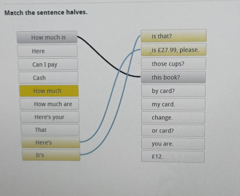 Match the sentence halves. 
How much is is that? 
Here is £27.99, please. 
Can I pay those cups? 
Cash this book? 
How much by card? 
How much are my card. 
Here's your change. 
That or card? 
Here's you are. 
It's £12.