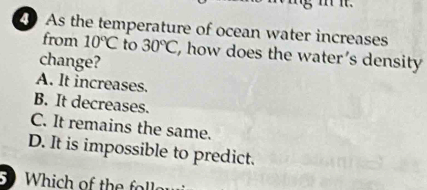 As the temperature of ocean water increases
from 10°C to 30°C , how does the water's density 
change?
A. It increases.
B. It decreases.
C. It remains the same.
D. It is impossible to predict.
Which of the fll