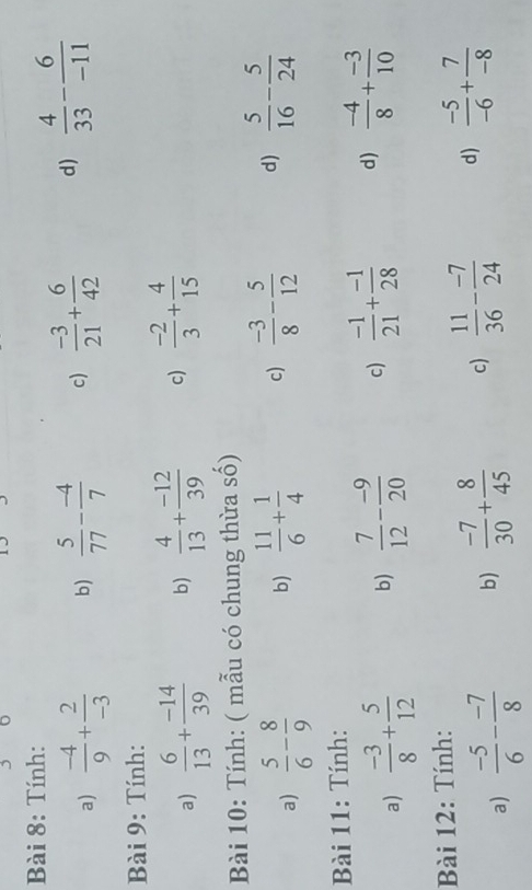 Tính: 
a)  (-4)/9 + 2/-3  b)  5/77 - (-4)/7  c)  (-3)/21 + 6/42  d)  4/33 - 6/-11 
Bài 9: Tính: 
a)  6/13 + (-14)/39  b)  4/13 + (-12)/39  c)  (-2)/3 + 4/15 
Bài 10: Tính: ( mẫu có chung thừa số) 
a)  5/6 - 8/9  b)  11/6 + 1/4  c)  (-3)/8 - 5/12  d)  5/16 - 5/24 
Bài 11: Tính: 
a)  (-3)/8 + 5/12  b)  7/12 - (-9)/20  c)  (-1)/21 + (-1)/28  d)  (-4)/8 + (-3)/10 
Bài 12: Tính: 
a)  (-5)/6 - (-7)/8  b)  (-7)/30 + 8/45  c)  11/36 - (-7)/24  d)  (-5)/-6 + 7/-8 