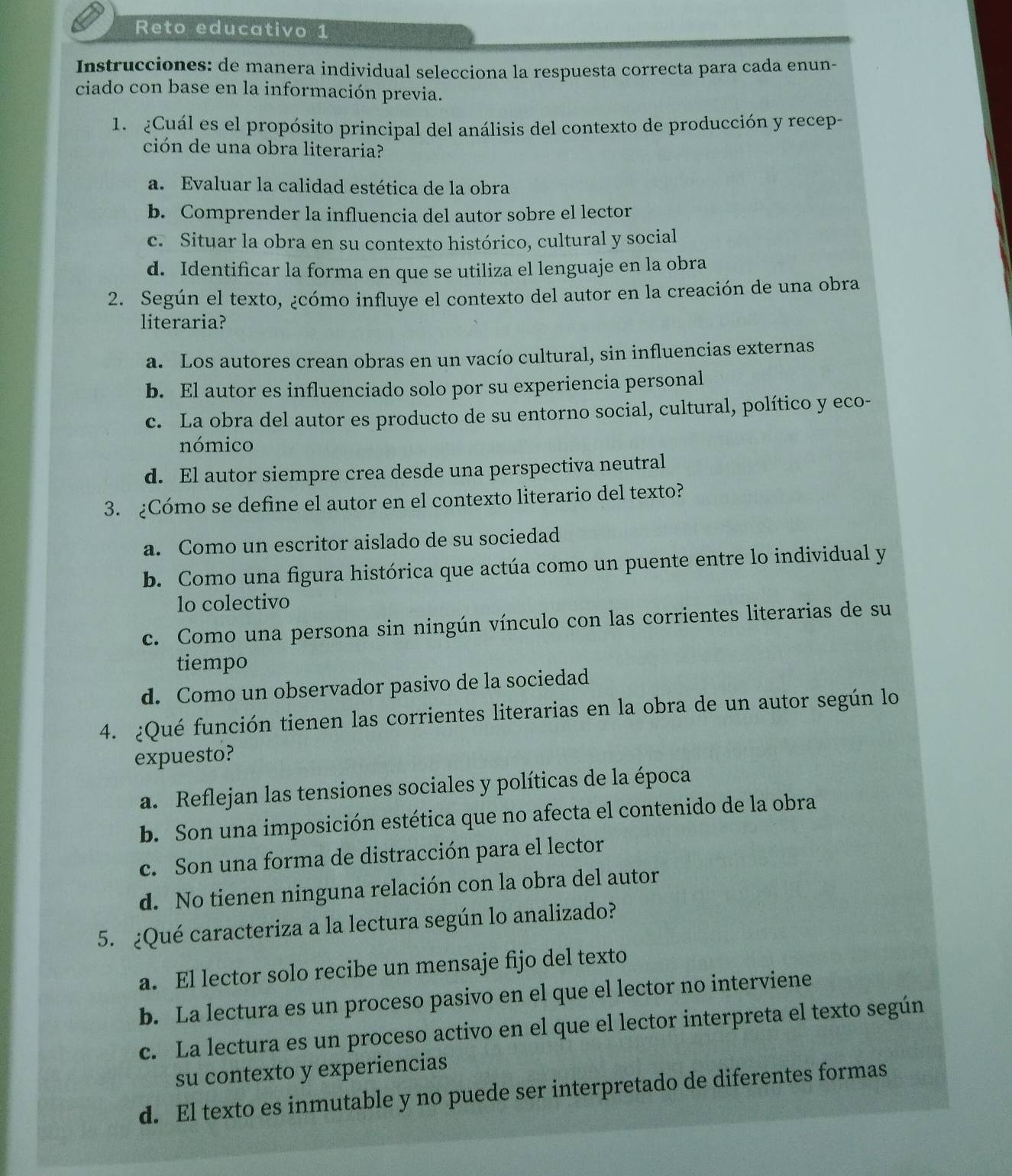 Reto educativo 1
Instrucciones: de manera individual selecciona la respuesta correcta para cada enun-
ciado con base en la información previa.
1. ¿Cuál es el propósito principal del análisis del contexto de producción y recep-
ción de una obra literaria?
a. Evaluar la calidad estética de la obra
b. Comprender la influencia del autor sobre el lector
c. Situar la obra en su contexto histórico, cultural y social
d. Identificar la forma en que se utiliza el lenguaje en la obra
2. Según el texto, ¿cómo influye el contexto del autor en la creación de una obra
literaria?
a. Los autores crean obras en un vacío cultural, sin influencias externas
b. El autor es influenciado solo por su experiencia personal
c. La obra del autor es producto de su entorno social, cultural, político y eco-
nómico
d. El autor siempre crea desde una perspectiva neutral
3. ¿Cómo se define el autor en el contexto literario del texto?
a. Como un escritor aislado de su sociedad
b. Como una figura histórica que actúa como un puente entre lo individual y
lo colectivo
c. Como una persona sin ningún vínculo con las corrientes literarias de su
tiempo
d. Como un observador pasivo de la sociedad
4. ¿Qué función tienen las corrientes literarias en la obra de un autor según lo
expuesto?
a. Reflejan las tensiones sociales y políticas de la época
b. Son una imposición estética que no afecta el contenido de la obra
c. Son una forma de distracción para el lector
d. No tienen ninguna relación con la obra del autor
5. ¿Qué caracteriza a la lectura según lo analizado?
a. El lector solo recibe un mensaje fijo del texto
b. La lectura es un proceso pasivo en el que el lector no interviene
c. La lectura es un proceso activo en el que el lector interpreta el texto según
su contexto y experiencias
d. El texto es inmutable y no puede ser interpretado de diferentes formas