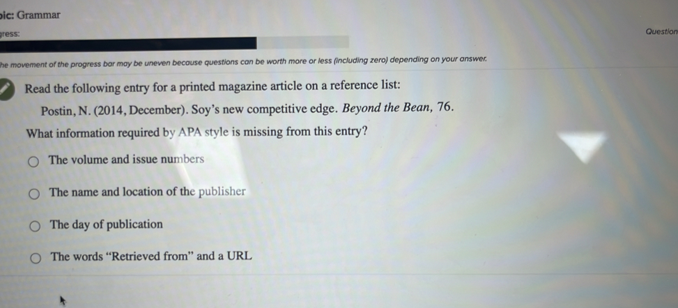 bic: Grammar Question
gress:
he movement of the progress bar may be uneven because questions can be worth more or less (including zero) depending on your answer.
Read the following entry for a printed magazine article on a reference list:
Postin, N. (2014, December). Soy’s new competitive edge. Beyond the Bean, 76.
What information required by APA style is missing from this entry?
The volume and issue numbers
The name and location of the publisher
The day of publication
The words “Retrieved from” and a URL