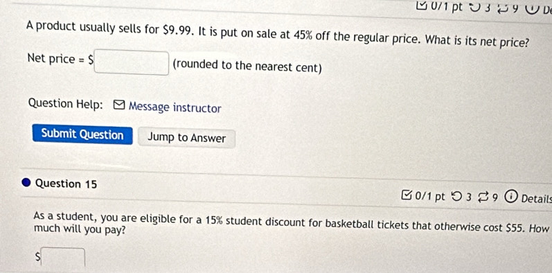 υ 39 ∪D 
A product usually sells for $9.99. It is put on sale at 45% off the regular price. What is its net price? 
Net price =$ □ (rounded to the nearest cent) 
Question Help: Message instructor 
Submit Question Jump to Answer 
Question 15 □ 0/1 pt つ 3 9 Details 
As a student, you are eligible for a 15% student discount for basketball tickets that otherwise cost $55. How 
much will you pay? 
S □°