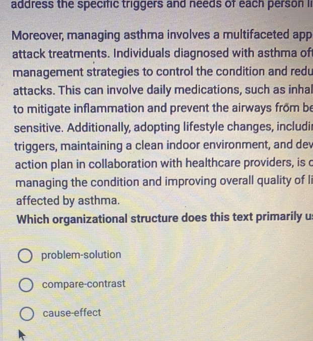 address the specific triggers and needs of each person li
Moreover, managing asthma involves a multifaceted app
attack treatments. Individuals diagnosed with asthma of
management strategies to control the condition and redu
attacks. This can involve daily medications, such as inhal
to mitigate inflammation and prevent the airways from be
sensitive. Additionally, adopting lifestyle changes, includir
triggers, maintaining a clean indoor environment, and dev
action plan in collaboration with healthcare providers, is c
managing the condition and improving overall quality of li
affected by asthma.
Which organizational structure does this text primarily us
problem-solution
compare-contrast
cause-effect