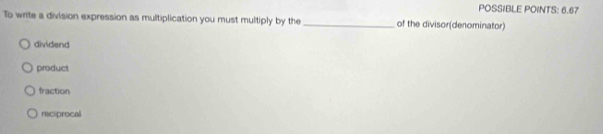 POSSIBLE POINTS: 6.67
To write a division expression as multiplication you must multiply by the _of the divisor(denominator)
dividend
product
fraction
reciprocal