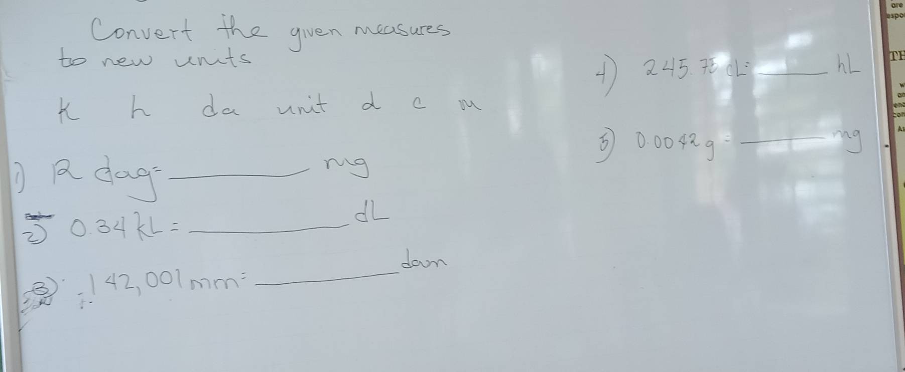 Convert the gven measures 
to new units 
4) 245.75cL=_ hL
i h da unit d c mu 
5 0.0042g=_ mg
laag= _ 
ng 
_ 0.34kL=
alL 
down
142,001mm= _