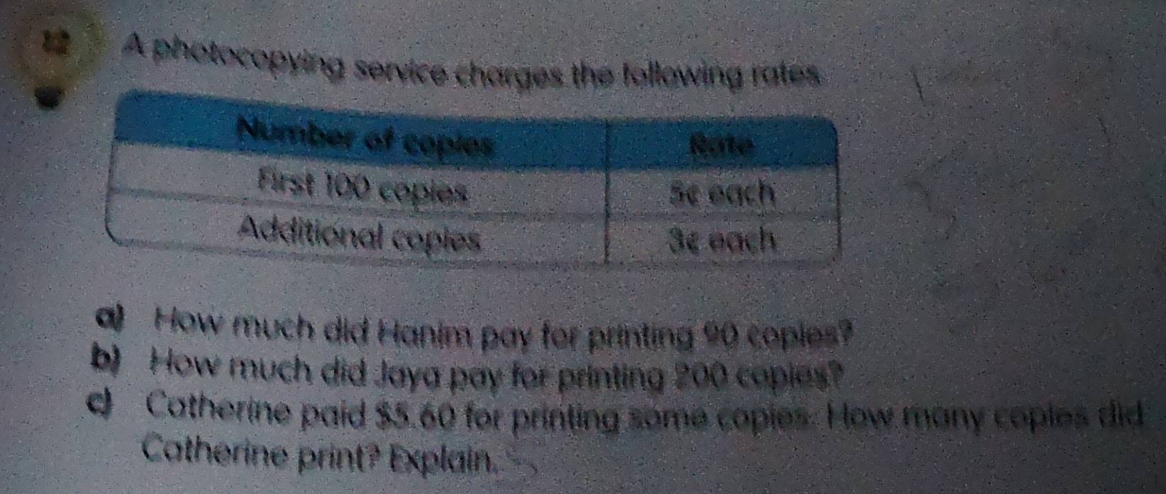 A photocopying service charges the following rates 
a) How much did Hanim pay for printing 90 coples? 
b) How much did Jaya pay for printing 200 copies? 
d Catherine paid $5.60 for printing some copies. How many copies did 
Catherine print? Explain.