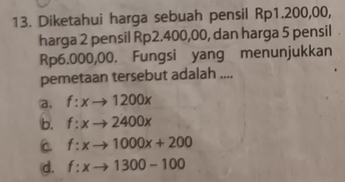 Diketahui harga sebuah pensil Rp1.200,00,
harga 2 pensil Rp2.400,00, dan harga 5 pensil
Rp6.000,00. Fungsi yang menunjukkan
pemetaan tersebut adalah ....
a. f:xto 1200x
b. f:xto 2400x
C. f:xto 1000x+200
d. f:xto 1300-100