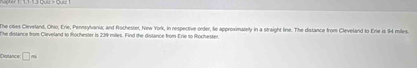 hapter 1: 1.1-1.3 Quiz > Quiz 1 
The cities Cleveland, Ohio; Erie, Pennsylvania; and Rochester, New York, in respective order, lie approximately in a straight line. The distance from Cleveland to Erie is 94 miles. 
The distance from Cleveland to Rochester is 239 miles. Find the distance from Erie to Rochester. 
Distance: □ mi