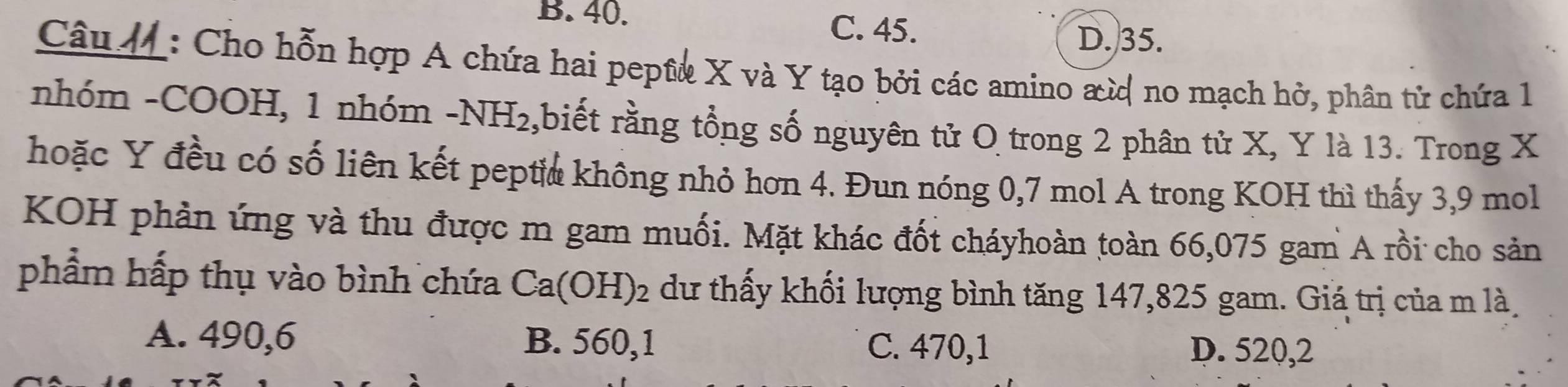 B. 40.
C. 45.
D. 35.
Câu M : Cho hỗn hợp A chứa hai peptê X và Y tạo bởi các amino αừ no mạch hở, phân tử chứa 1
nhóm -COOH, 1 nhóm -NH_2 ,biết rằng tổng số nguyên tử O trong 2 phân tử X, Y là 13. Trong X
hoặc Y đều có số liên kết pepti không nhỏ hơn 4. Đun nóng 0,7 mol A trong KOH thì thấy 3,9 mol
KOH phản ứng và thu được m gam muối. Mặt khác đốt cháyhoàn toàn 66,075 gam A rồi cho sản
phẩm hấp thụ vào bình chứa Ca(OH)_2 dư thấy khối lượng bình tăng 147,825 gam. Giá trị của m là
A. 490,6 B. 560,1 C. 470, 1 D. 520, 2