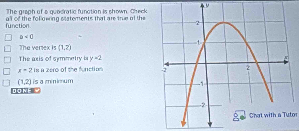 y
The graph of a quadratic function is shown. Check
all of the following statements that are true of the
function
a<0</tex>
The vertex is (1,2)
The axis of symmetry is y=2
x=2 is a zero of the function
(1,2) is a minimum
DONE
Chat with a Tutor