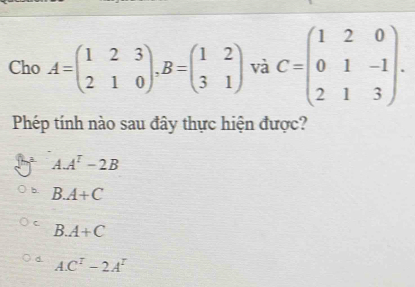 Cho A=beginpmatrix 1&2&3 2&1&0endpmatrix , B=beginpmatrix 1&2 3&1endpmatrix và C=beginpmatrix 1&2&0 0&1&-1 2&1&3endpmatrix. 
Phép tính nào sau đây thực hiện được?
AA^T-2B
b. B. A+C
`
B. A+C
d. AC^T-2A^T