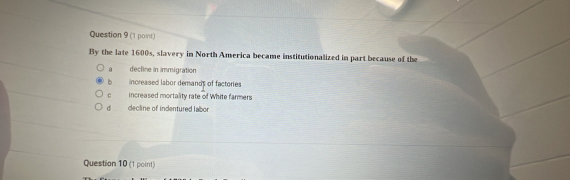 By the late 1600s, slavery in North America became institutionalized in part because of the
a decline in immigration
b increased labor demands of factories
C increased mortality rate of White farmers
d decline of indentured labor
Question 10 (1 point)