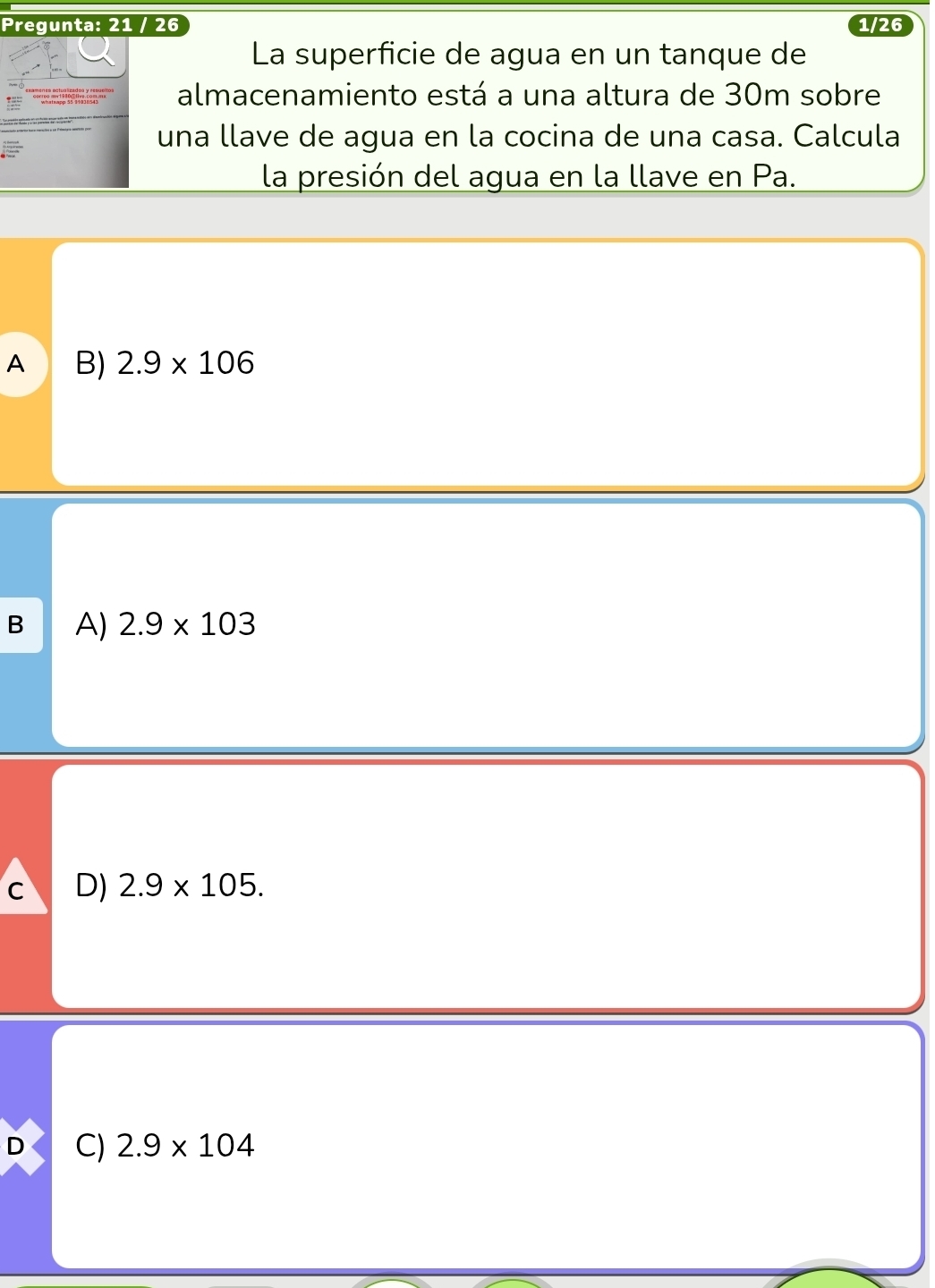 Pregunta: 21 / 26 1/26
La superficie de agua en un tanque de
almacenamiento está a una altura de 30m sobre
una llave de agua en la cocina de una casa. Calcula
la presión del agua en la llave en Pa.
A B) 2.9* 106
B A) 2.9* 103
C D) 2.9* 105.
D C) 2.9* 104