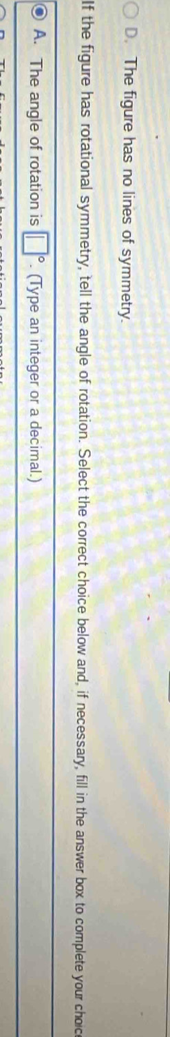D. The figure has no lines of symmetry.
If the figure has rotational symmetry, tell the angle of rotation. Select the correct choice below and, if necessary, fill in the answer box to complete your choic
A. The angle of rotation is □°. (Type an integer or a decimal.)