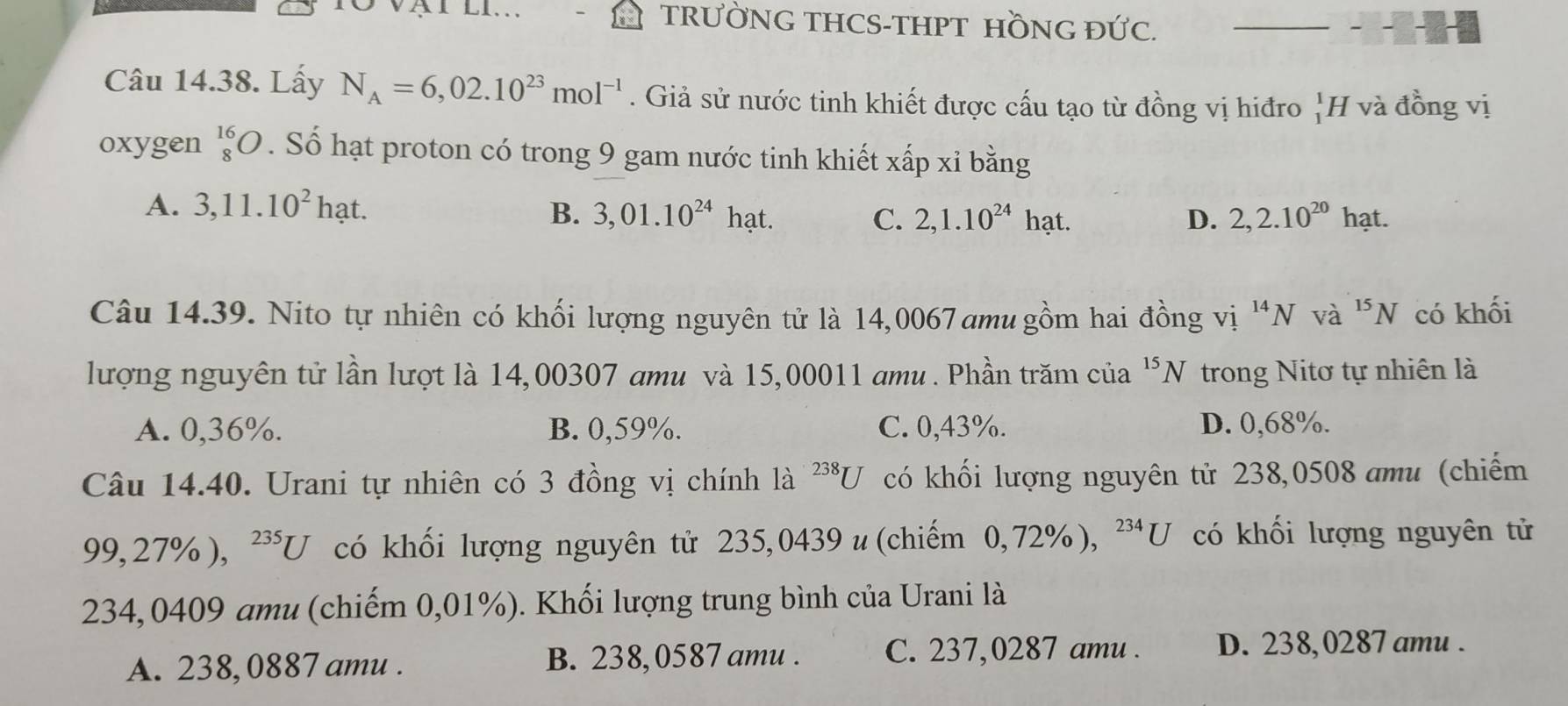 TRƯỜNG THCS-THPT HỒNG ĐỨC._
Câu 14.38. Lấy N_A=6,02.10^(23)mol^(-1). Giả sử nước tinh khiết được cấu tạo từ đồng vị hiđro _1^(1H và đồng vị
oxygen beginarray)r 16 8endarray O. Số hạt proton có trong 9 gam nước tinh khiết xấp xỉ bằng
A. 3,11.10^2hat. B. 3,01.10^(24)hat. C. 2,1.10^(24)hat. D. 2,2.10^(20)h ạt.
Câu 14.39. Nito tự nhiên có khối lượng nguyên tử là 14,0067 amu gồm hai đồng vị ^14N và ^15N có khối
lượng nguyên tử lần lượt là 14,00307 amu và 15,00011 amu. Phần trăm của^(15)N trong Nitơ tự nhiên là
A. 0,36%. B. 0,59%. C. 0,43%. D. 0,68%.
Câu 14.40. Urani tự nhiên có 3 đồng vị chính là ^238U có khối lượng nguyên tử 238,0508 amu (chiếm
99, 27% ), ^235U có khối lượng nguyên tử 235,0439 u (chiếm 0, 72% ), ^234U có khối lượng nguyên tử
234,0409 amu (chiếm 0,01%). Khối lượng trung bình của Urani là
A. 238, 0887 amu. B. 238, 0587 amu . C. 237,0287 amu . D. 238, 0287 amu .