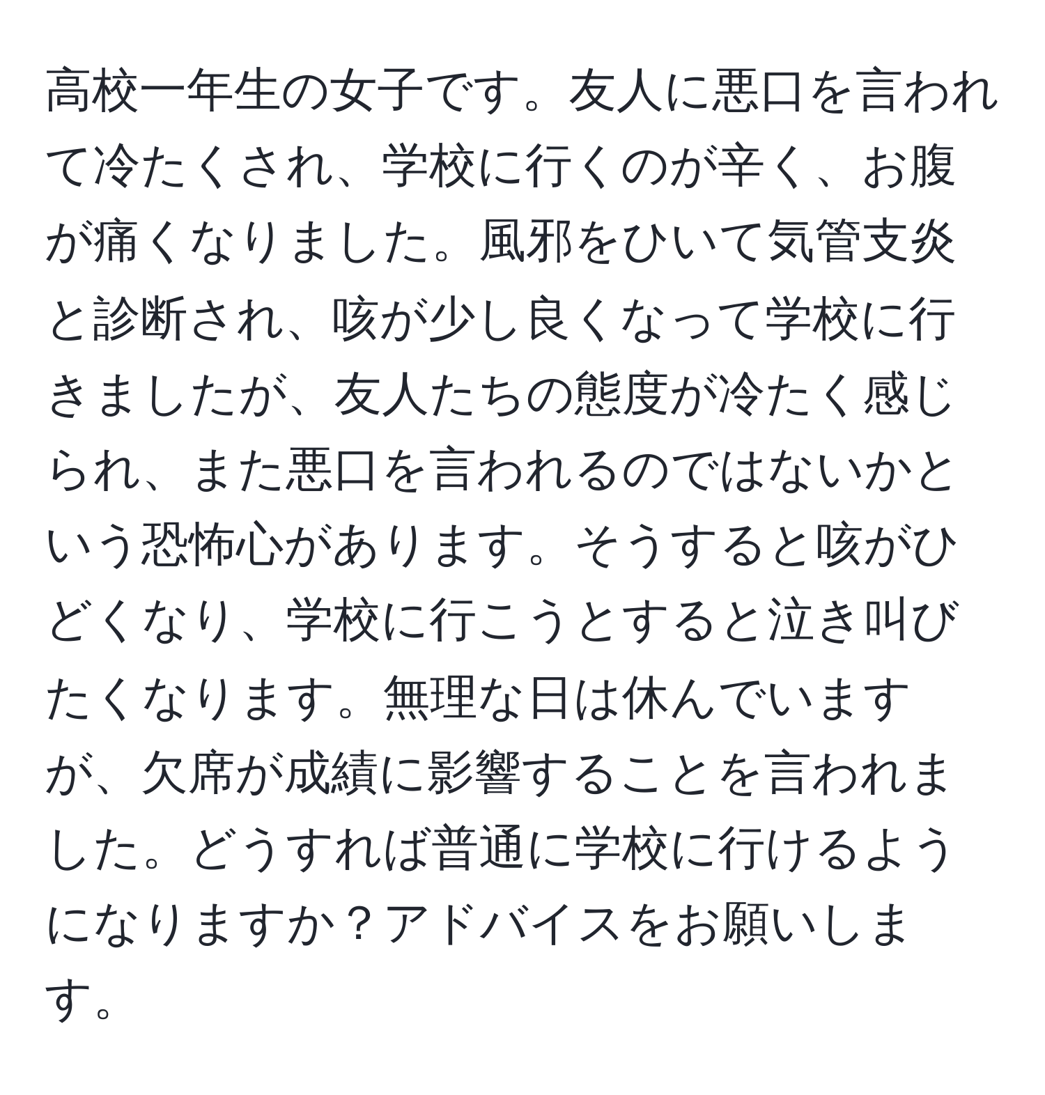 高校一年生の女子です。友人に悪口を言われて冷たくされ、学校に行くのが辛く、お腹が痛くなりました。風邪をひいて気管支炎と診断され、咳が少し良くなって学校に行きましたが、友人たちの態度が冷たく感じられ、また悪口を言われるのではないかという恐怖心があります。そうすると咳がひどくなり、学校に行こうとすると泣き叫びたくなります。無理な日は休んでいますが、欠席が成績に影響することを言われました。どうすれば普通に学校に行けるようになりますか？アドバイスをお願いします。