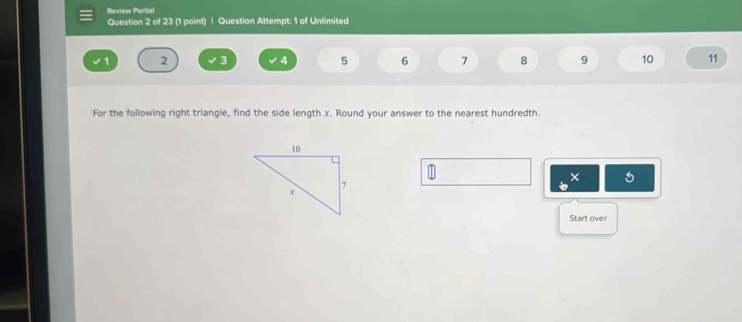 Review Partial 
Question 2 of 23 (1 point) | Question Attempt: 1 of Unlimited
1 2 3 4 5 6 7 8 9 10 11
For the following right triangle, find the side length x. Round your answer to the nearest hundredth. 
× 
Start over