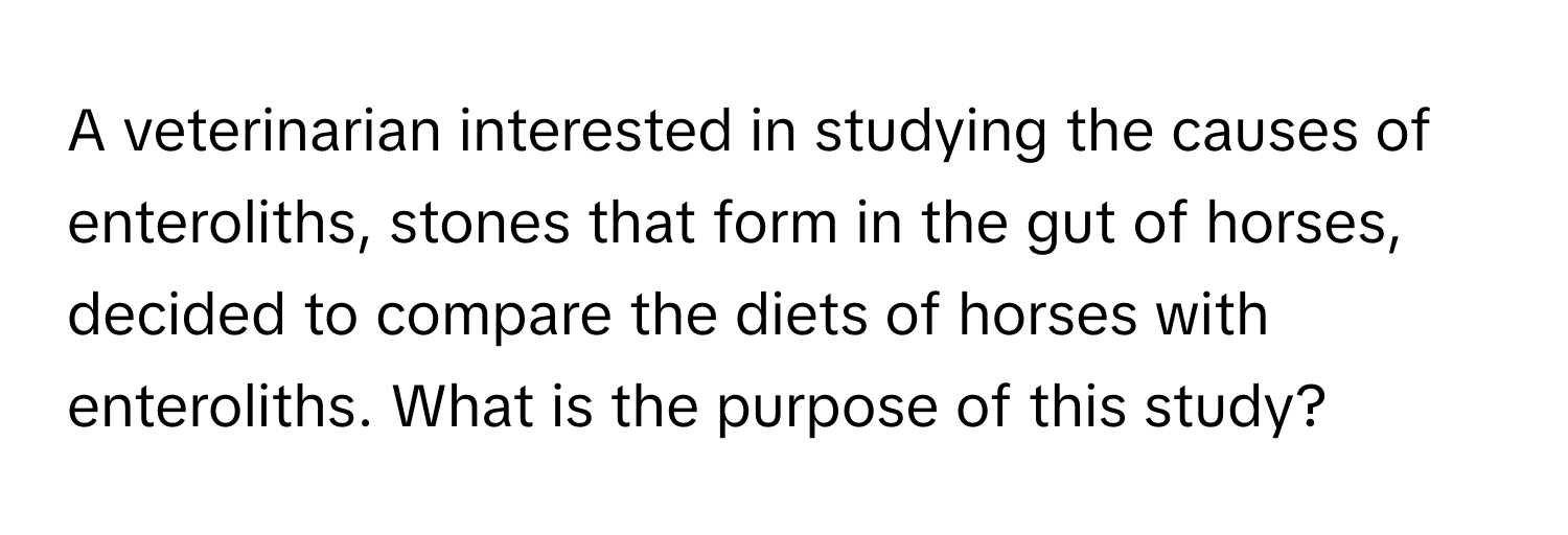 A veterinarian interested in studying the causes of enteroliths, stones that form in the gut of horses, decided to compare the diets of horses with enteroliths. What is the purpose of this study?