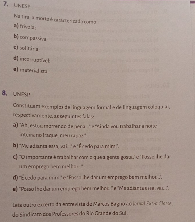 unesp
Na tira, a morte é caracterizada como
a) frívola;
b) compassiva;
c) solitária;
d) incorruptível;
e) materialista.
8. unesP
Constituem exemplos de linguagem formal e de linguagem coloquial,
respectivamente, as seguintes falas:
a) “Ah, estou morrendo de pena..” e “Ainda vou trabalhar a noite
inteira no Iraque, meu rapaz.”.
b) “Me adianta essa, vai...” e “É cedo para mim.”.
c) “O importante é trabalhar com o que a gente gosta.” e “Posso lhe dar
um emprego bem melhor...".
d) “É cedo para mim.” e “Posso lhe dar um emprego bem melhor.…”.
e) “Posso lhe dar um emprego bem melhor..” e “Me adianta essa, vai..”.
Leia outro excerto da entrevista de Marcos Bagno ao Jornal Extra Classe,
do Sindicato dos Professores do Rio Grande do Sul.