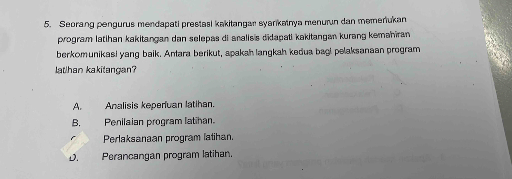 Seorang pengurus mendapati prestasi kakitangan syarikatnya menurun dan memerlukan
program latihan kakitangan dan selepas di analisis didapati kakitangan kurang kemahiran
berkomunikasi yang baik. Antara berikut, apakah langkah kedua bagi pelaksanaan program
latihan kakitangan?
A. Analisis keperluan latihan.
B. Penilaian program latihan.
Perlaksanaan program latihan.
D. Perancangan program latihan.