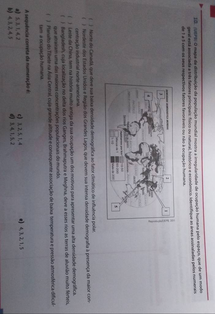 (UEPB) O mapa da distribuição da população mundial mostra a irregularidade de ocupação humana pelo espaço, que de um modo
geral está associada a três fatores principais: físico ou natural, histórico e econômico. Identifique as áreas assinaladas pelos numerais
de 1 a 5 com os seus respectivos fatores favoráveis ou não à ocupação humana.
 ) Norte do Canadá, que deve sua baixa densidade demográfica ao fator climático de influência polar.
 ) Nordeste dos Estados Unidos e Região dos Grandes Lagos, que devem sua intensa densidade demografia à presença da maior con-
centração industrial norte-americana.
 ) Leste da China, tem na história muito antiga da sua ocupação um dos motivos para apresentar uma alta densidade demográfica.
 ) Bangladesh, cuja localização no delta dos rios Ganges, Brahmaputra e Meghna, deve a esses rios as terras de aluvião muito férteis,
que atraíram uma das maiores concentrações populacionais do mundo.
 ) Planalto do Tibete na Ásia Central, cuja grande altitude e consequente associação de baixa temperatura e pressão atmosférica dificul-
tam a ocupação humana,
A sequência correta da numeração é:
a) 5, 3, 1, 4, 2 c) 3, 2, 5, 1, 4 e) 4, 3, 2, 1, 5
b) 4, 3, 2, 4, 5 d) 3, 4, 1, 5, 2