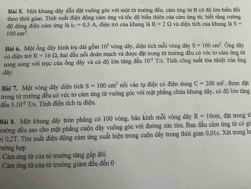 Một khung dây dẫn đặt vuông góc với một từ trường đều, cảm ứng từ B có độ lớn biến đồi
theo thời gian. Tính suất điện động cảm ứng và tốc độ biến thiên của cảm ứng từ, biết rằng cường
độ dòng điện cảm ứng là i_C=0,5A , điện trở của khung là R=2Omega và diện tích của khung là S=
100cm^2.
Bài 6. Một ống dây hình trụ dài gồm 10^3 vòng dây, diện tích mỗi vòng dây S=100cm^2. Ông dây
có điện trở R=16Omega , hai đầu nối đoản mạch và được đặt trong từ trường đều có véc tơ cảm ứng từ
song song với trục của ống dây và có độ lớn tăng đều 10^(-2) T/s. Tính công suất tỏa nhiệt của ống
dây.
Bài 7. Một vòng dây diện tích S=100cm^2 nối vào tụ điện có điện dung C=200mF , được đặt
trong từ trường đều có véc tơ cảm ứng từ vuông góc với mặt phẳng chứa khung dây, có độ lớn tăng
đều 5.10^(-2) T/s. Tính điện tích tụ điện.
Bài 8. Một khung dây tròn phẳng có 100 vòng, bán kính mỗi vòng dây R=10cm , đặt trong từ
đrường đều sao cho mặt phẳng cuộn dây vuông góc với đường sức từu. Ban đầu cảm ứng từ có gia
Trị 0,2T. Tìm suất điện động cảm ứng xuất hiện trong cuộn dây trong thời gian 0,01s. Xét trong ha
hường hợp
Cảm ứng từ của từ trường tăng gấp đôi
Cảm ứng từ của từ trường giảm đều đến 0