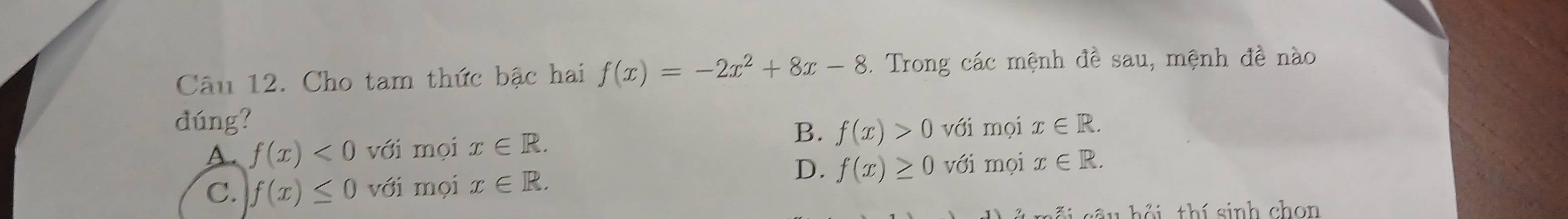 Cho tam thức bậc hai f(x)=-2x^2+8x-8. Trong các mệnh đề sau, mệnh đề nào
dúng? x∈ R. 
B. f(x)>0
A. f(x)<0</tex> với mọi x∈ R. với mọi
D. f(x)≥ 0 với mọi x∈ R.
C. f(x)≤ 0 với mọi x∈ R. 
sêu hồi thí sinh chon