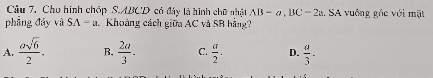 Cho hình chóp S. ABCD có đáy là hình chữ nhật AB=a, BC=2a. SA vuông góc với mặt
phẳng đáy và SA=a. Khoảng cách giữa AC và SB bằng?
A.  asqrt(6)/2 .  2a/3 .  a/2 .  a/3 . 
B.
C.
D.