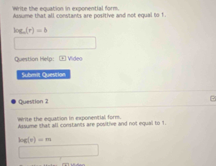 Write the equation in exponential form. 
Assume that all constants are positive and not equal to 1.
log _n(r)=b
Question Help: Video 
Submit Question 
Question 2 
Write the equation in exponential form. 
Assume that all constants are positive and not equal to 1.
log (v)=m