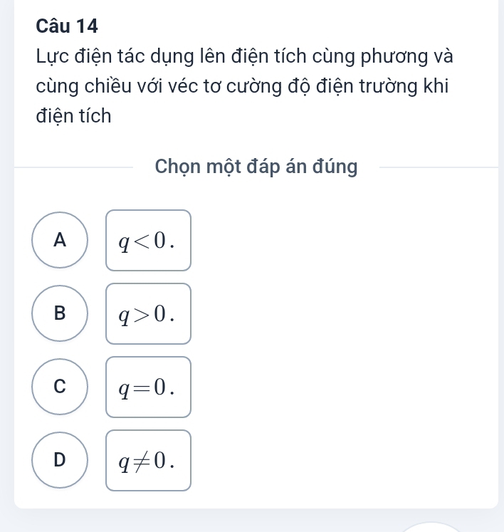 Lực điện tác dụng lên điện tích cùng phương và
cùng chiều với véc tơ cường độ điện trường khi
điện tích
Chọn một đáp án đúng
A q<0</tex>.
B q>0.
C q=0.
D q!= 0.