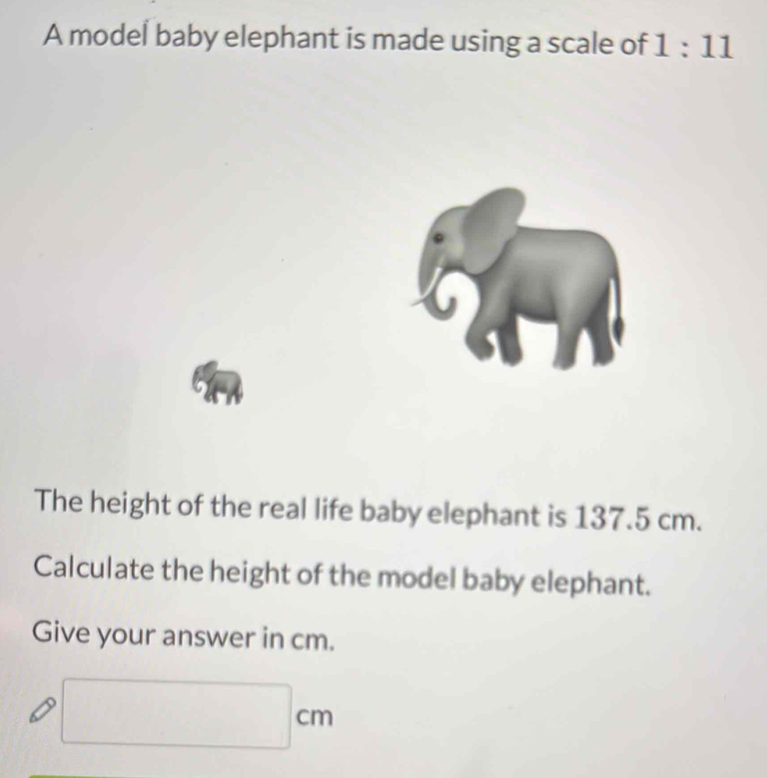 A model baby elephant is made using a scale of 1:11
The height of the real life baby elephant is 137.5 cm. 
Calculate the height of the model baby elephant. 
Give your answer in cm.
□ cm