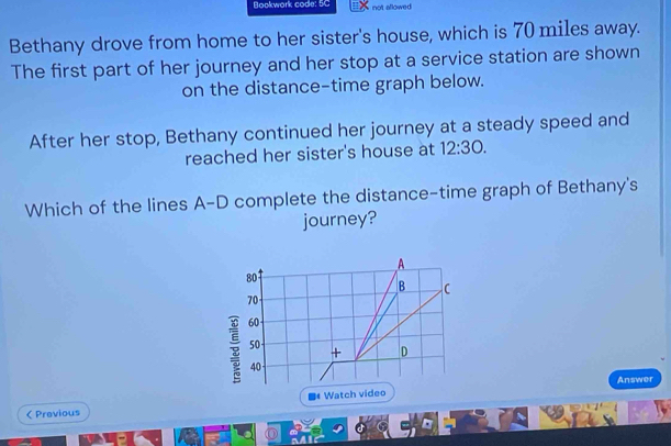 Bookwork code: 5C not allowed 
Bethany drove from home to her sister's house, which is 70 miles away. 
The first part of her journey and her stop at a service station are shown 
on the distance-time graph below. 
After her stop, Bethany continued her journey at a steady speed and 
reached her sister's house at 12:30. 
Which of the lines A-D complete the distance-time graph of Bethany's 
journey? 
A
80
B
70
60
50
+ D
40
Answer 
< Previous Watch video