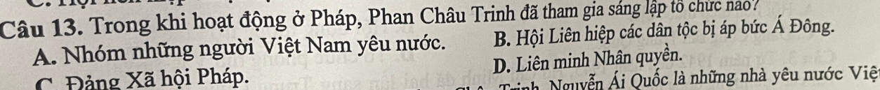 Trong khi hoạt động ở Pháp, Phan Châu Trinh đã tham gia sáng lập tổ chức nao?
A. Nhóm những người Việt Nam yêu nước. B. Hội Liên hiệp các dân tộc bị áp bức Á Đông.
D. Liên minh Nhân quyền.
C. Đảng Xã hội Pháp.
nh Nguyễn Ái Quốc là những nhà yêu nước Việ